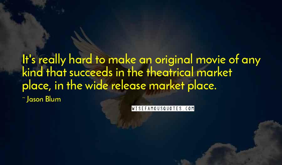 Jason Blum Quotes: It's really hard to make an original movie of any kind that succeeds in the theatrical market place, in the wide release market place.