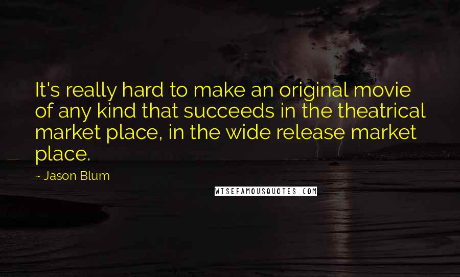 Jason Blum Quotes: It's really hard to make an original movie of any kind that succeeds in the theatrical market place, in the wide release market place.