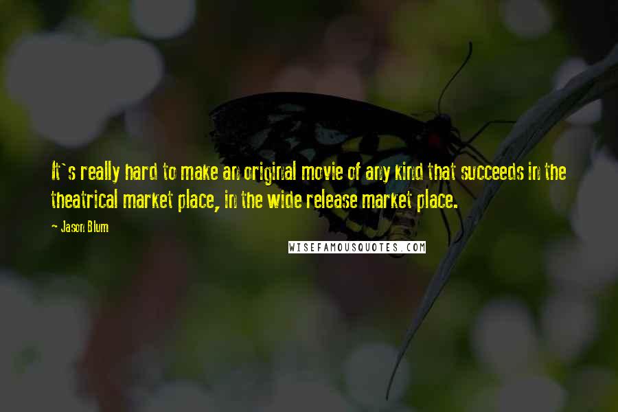 Jason Blum Quotes: It's really hard to make an original movie of any kind that succeeds in the theatrical market place, in the wide release market place.