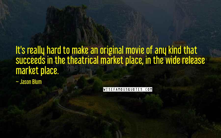 Jason Blum Quotes: It's really hard to make an original movie of any kind that succeeds in the theatrical market place, in the wide release market place.