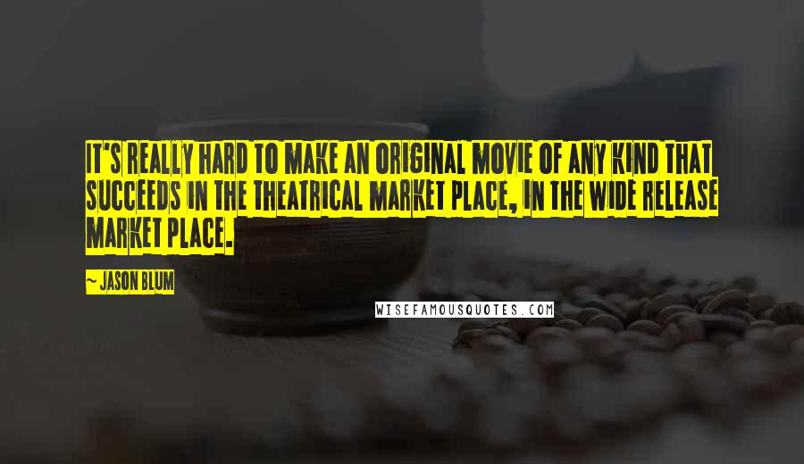 Jason Blum Quotes: It's really hard to make an original movie of any kind that succeeds in the theatrical market place, in the wide release market place.