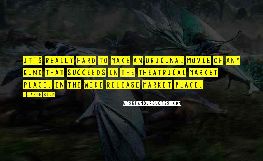 Jason Blum Quotes: It's really hard to make an original movie of any kind that succeeds in the theatrical market place, in the wide release market place.