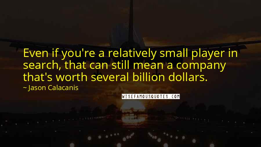 Jason Calacanis Quotes: Even if you're a relatively small player in search, that can still mean a company that's worth several billion dollars.