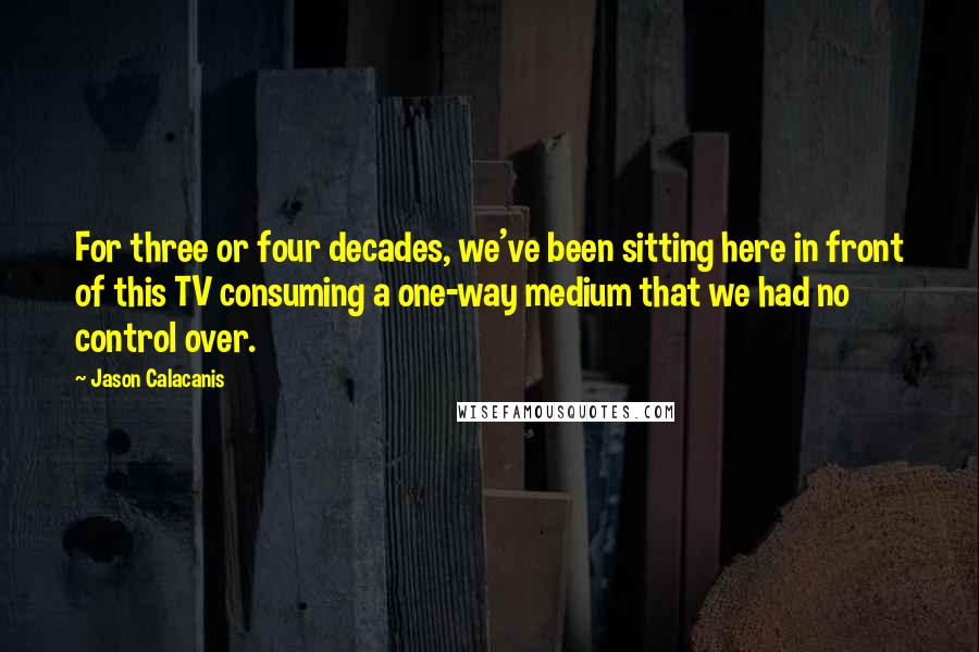 Jason Calacanis Quotes: For three or four decades, we've been sitting here in front of this TV consuming a one-way medium that we had no control over.