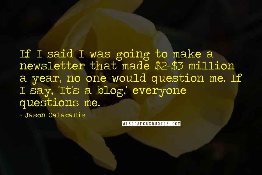 Jason Calacanis Quotes: If I said I was going to make a newsletter that made $2-$3 million a year, no one would question me. If I say, 'It's a blog,' everyone questions me.