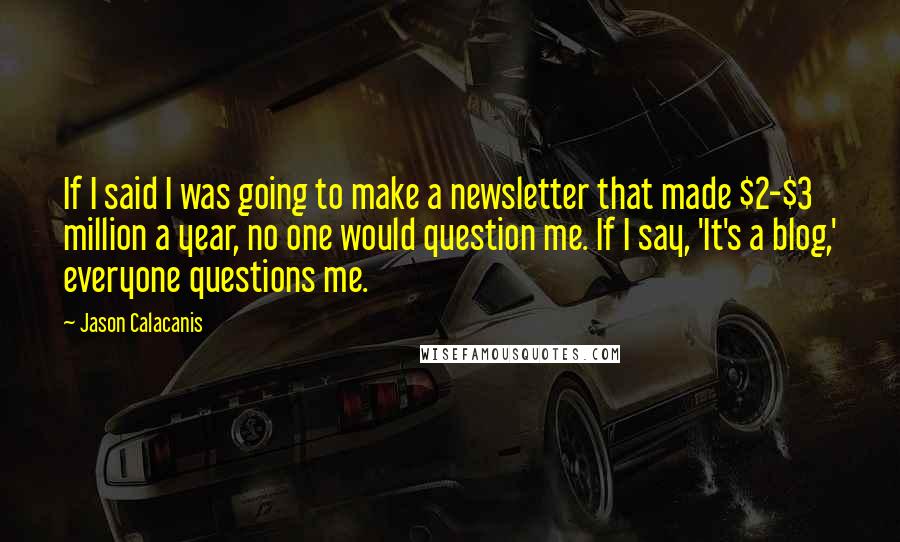 Jason Calacanis Quotes: If I said I was going to make a newsletter that made $2-$3 million a year, no one would question me. If I say, 'It's a blog,' everyone questions me.