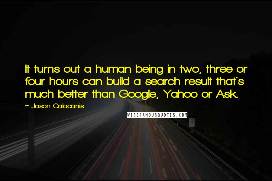 Jason Calacanis Quotes: It turns out a human being in two, three or four hours can build a search result that's much better than Google, Yahoo or Ask.