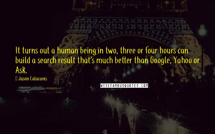 Jason Calacanis Quotes: It turns out a human being in two, three or four hours can build a search result that's much better than Google, Yahoo or Ask.