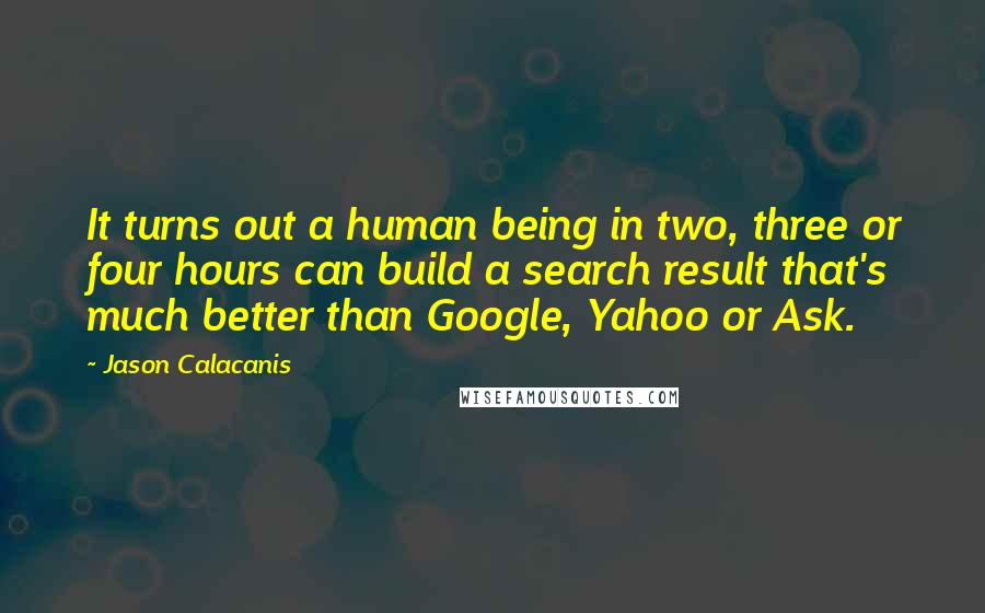 Jason Calacanis Quotes: It turns out a human being in two, three or four hours can build a search result that's much better than Google, Yahoo or Ask.