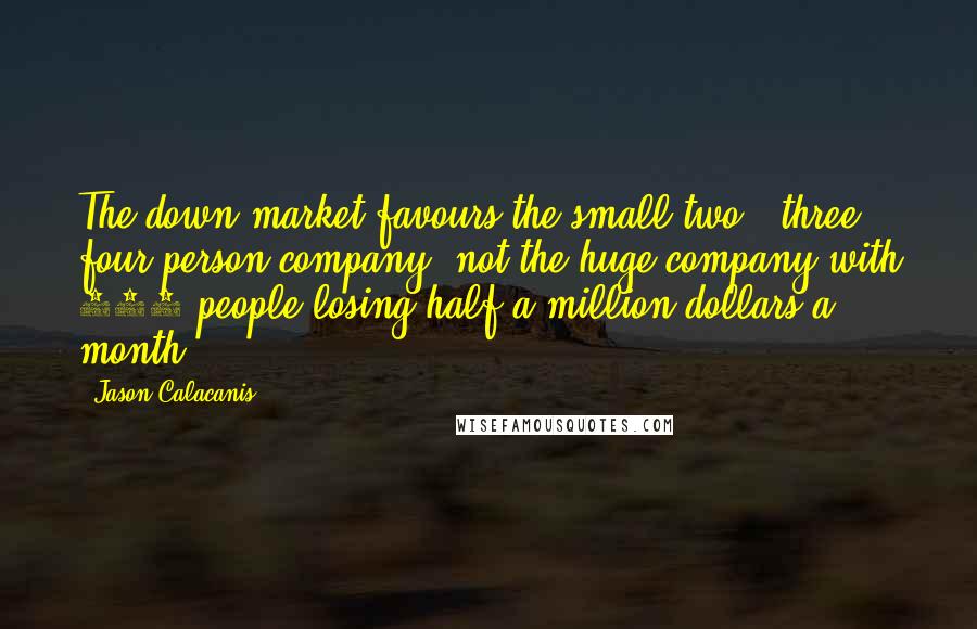 Jason Calacanis Quotes: The down market favours the small two-, three-, four-person company, not the huge company with 100 people losing half a million dollars a month.