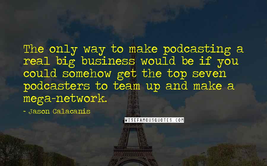 Jason Calacanis Quotes: The only way to make podcasting a real big business would be if you could somehow get the top seven podcasters to team up and make a mega-network.