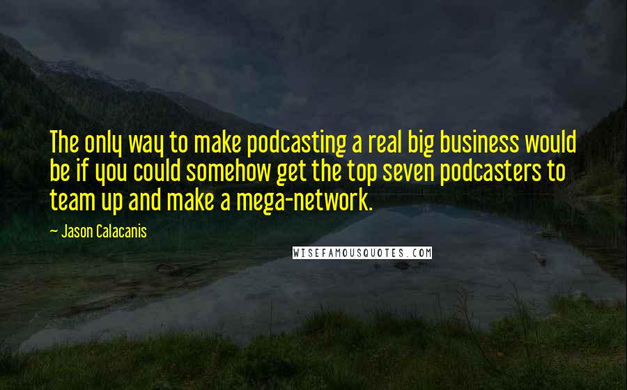 Jason Calacanis Quotes: The only way to make podcasting a real big business would be if you could somehow get the top seven podcasters to team up and make a mega-network.