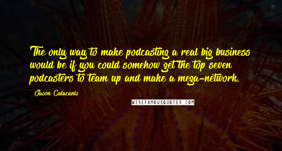 Jason Calacanis Quotes: The only way to make podcasting a real big business would be if you could somehow get the top seven podcasters to team up and make a mega-network.