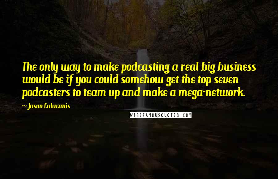 Jason Calacanis Quotes: The only way to make podcasting a real big business would be if you could somehow get the top seven podcasters to team up and make a mega-network.