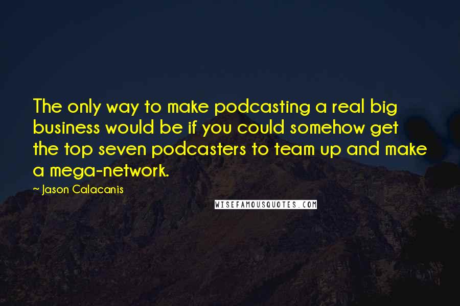 Jason Calacanis Quotes: The only way to make podcasting a real big business would be if you could somehow get the top seven podcasters to team up and make a mega-network.