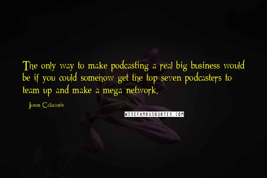 Jason Calacanis Quotes: The only way to make podcasting a real big business would be if you could somehow get the top seven podcasters to team up and make a mega-network.