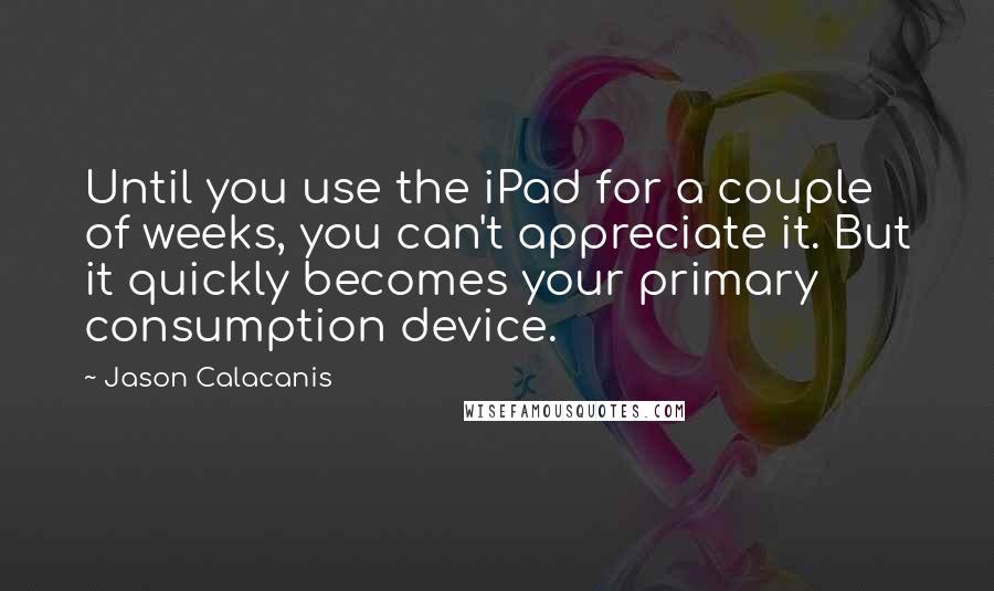 Jason Calacanis Quotes: Until you use the iPad for a couple of weeks, you can't appreciate it. But it quickly becomes your primary consumption device.
