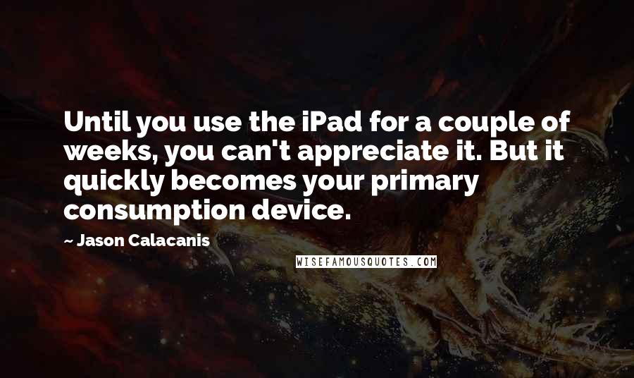 Jason Calacanis Quotes: Until you use the iPad for a couple of weeks, you can't appreciate it. But it quickly becomes your primary consumption device.