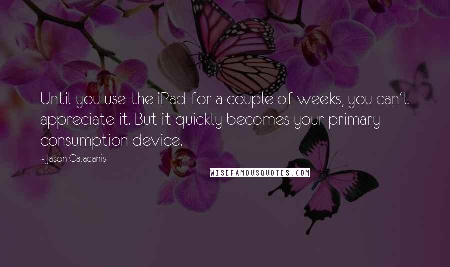 Jason Calacanis Quotes: Until you use the iPad for a couple of weeks, you can't appreciate it. But it quickly becomes your primary consumption device.