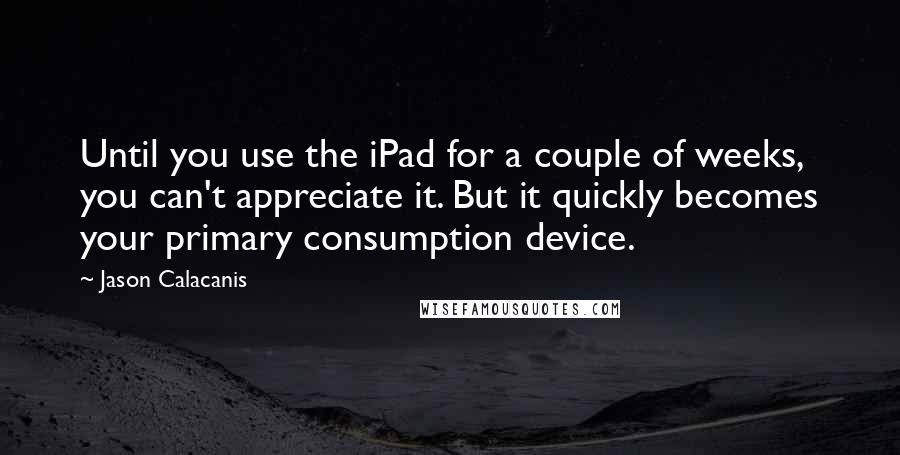 Jason Calacanis Quotes: Until you use the iPad for a couple of weeks, you can't appreciate it. But it quickly becomes your primary consumption device.