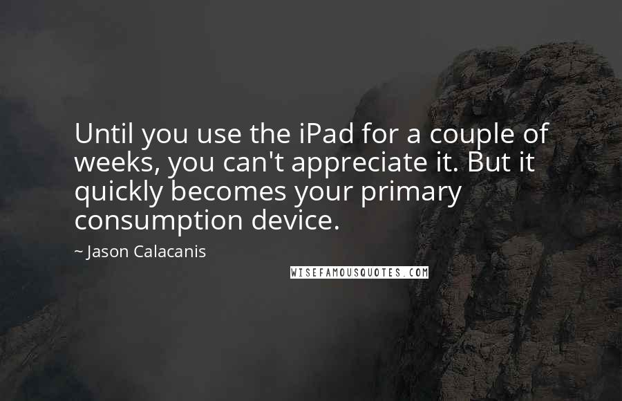 Jason Calacanis Quotes: Until you use the iPad for a couple of weeks, you can't appreciate it. But it quickly becomes your primary consumption device.