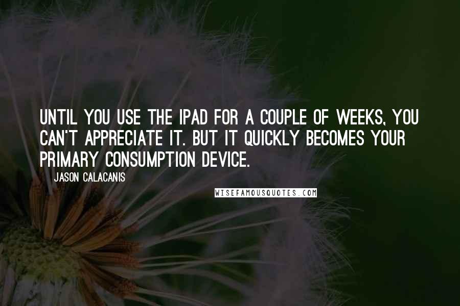 Jason Calacanis Quotes: Until you use the iPad for a couple of weeks, you can't appreciate it. But it quickly becomes your primary consumption device.