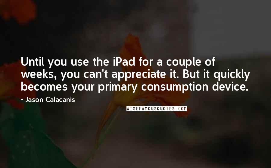 Jason Calacanis Quotes: Until you use the iPad for a couple of weeks, you can't appreciate it. But it quickly becomes your primary consumption device.