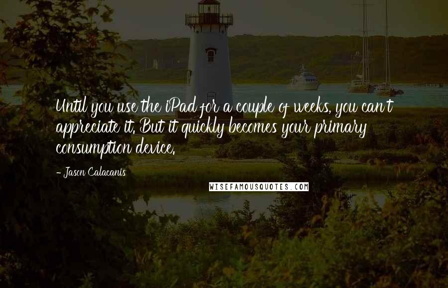 Jason Calacanis Quotes: Until you use the iPad for a couple of weeks, you can't appreciate it. But it quickly becomes your primary consumption device.