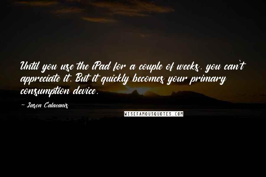 Jason Calacanis Quotes: Until you use the iPad for a couple of weeks, you can't appreciate it. But it quickly becomes your primary consumption device.