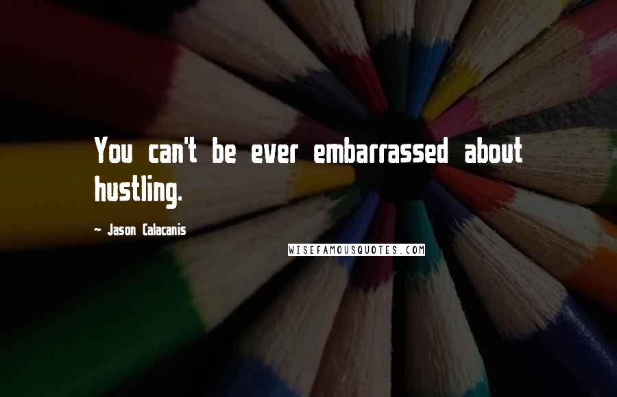 Jason Calacanis Quotes: You can't be ever embarrassed about hustling.