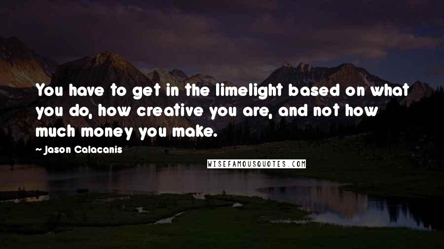 Jason Calacanis Quotes: You have to get in the limelight based on what you do, how creative you are, and not how much money you make.