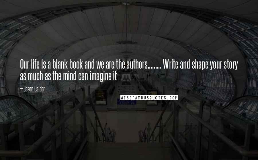 Jason Calder Quotes: Our life is a blank book and we are the authors......... Write and shape your story as much as the mind can imagine it
