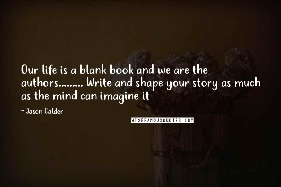 Jason Calder Quotes: Our life is a blank book and we are the authors......... Write and shape your story as much as the mind can imagine it