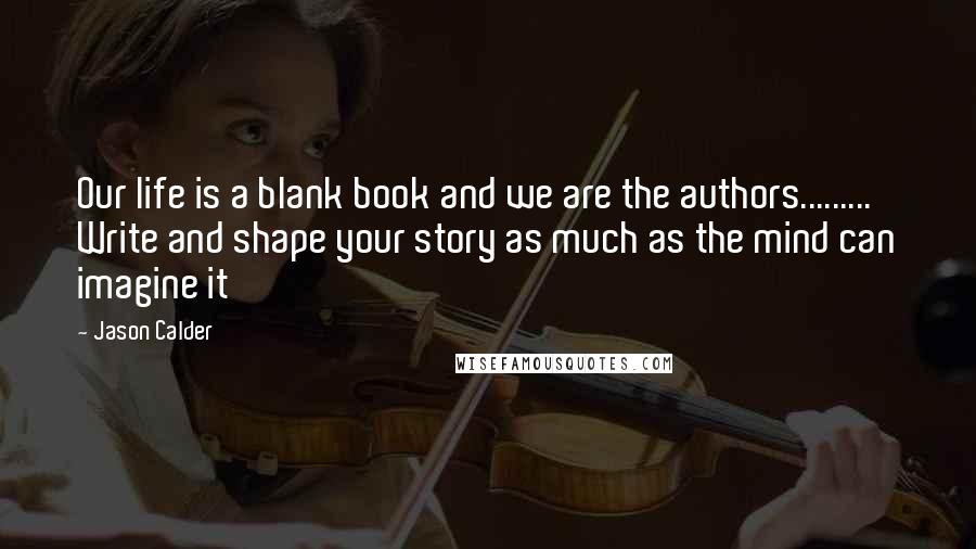Jason Calder Quotes: Our life is a blank book and we are the authors......... Write and shape your story as much as the mind can imagine it