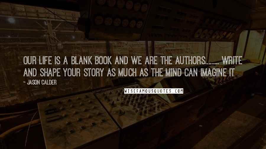 Jason Calder Quotes: Our life is a blank book and we are the authors......... Write and shape your story as much as the mind can imagine it