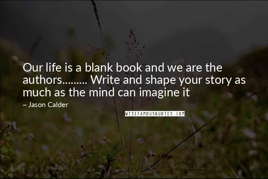Jason Calder Quotes: Our life is a blank book and we are the authors......... Write and shape your story as much as the mind can imagine it