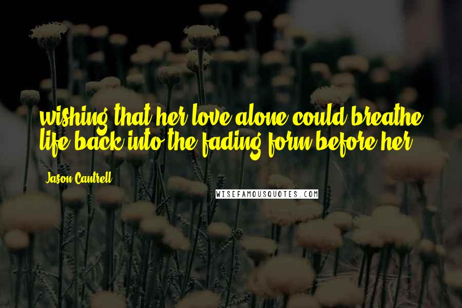 Jason Cantrell Quotes: wishing that her love alone could breathe life back into the fading form before her.