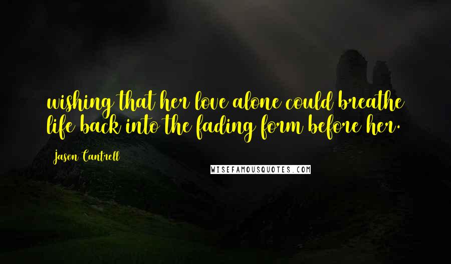 Jason Cantrell Quotes: wishing that her love alone could breathe life back into the fading form before her.