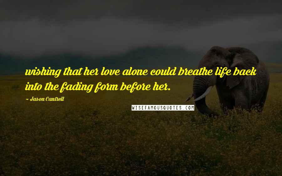 Jason Cantrell Quotes: wishing that her love alone could breathe life back into the fading form before her.