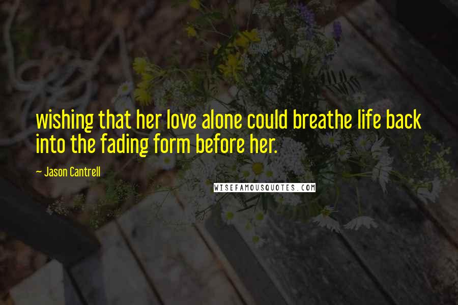 Jason Cantrell Quotes: wishing that her love alone could breathe life back into the fading form before her.