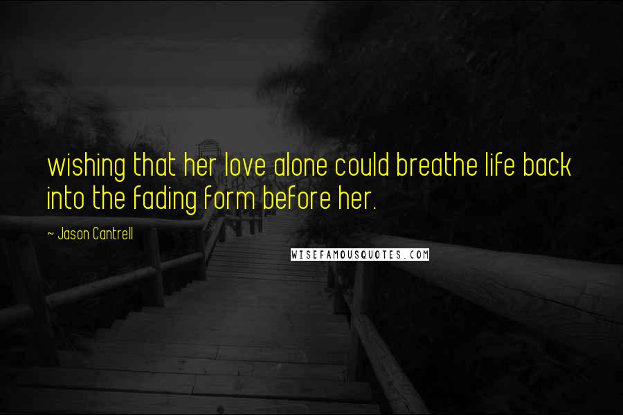 Jason Cantrell Quotes: wishing that her love alone could breathe life back into the fading form before her.