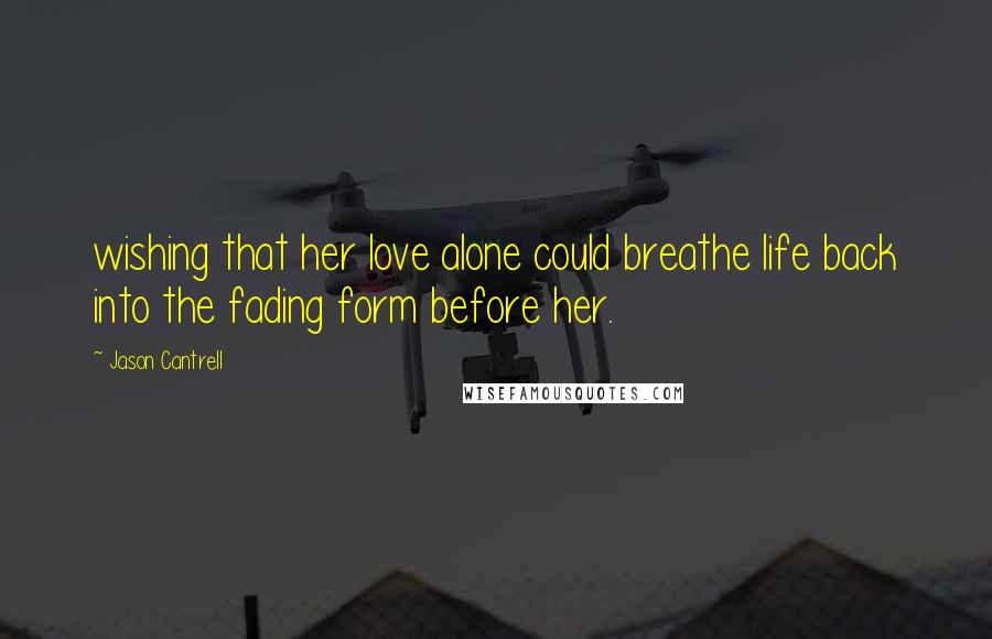 Jason Cantrell Quotes: wishing that her love alone could breathe life back into the fading form before her.