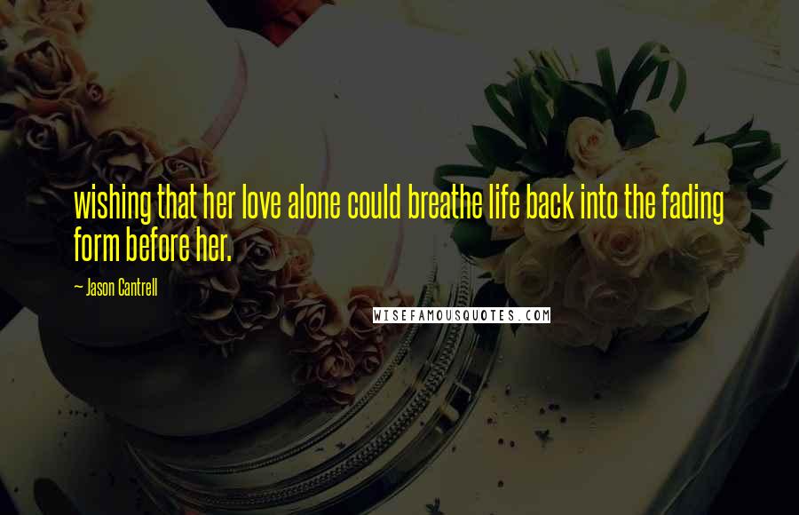 Jason Cantrell Quotes: wishing that her love alone could breathe life back into the fading form before her.