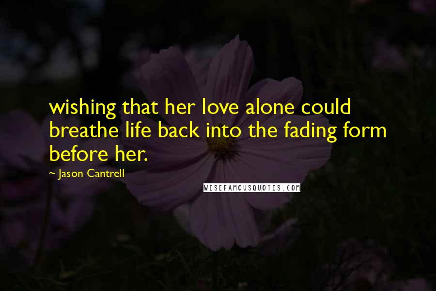 Jason Cantrell Quotes: wishing that her love alone could breathe life back into the fading form before her.