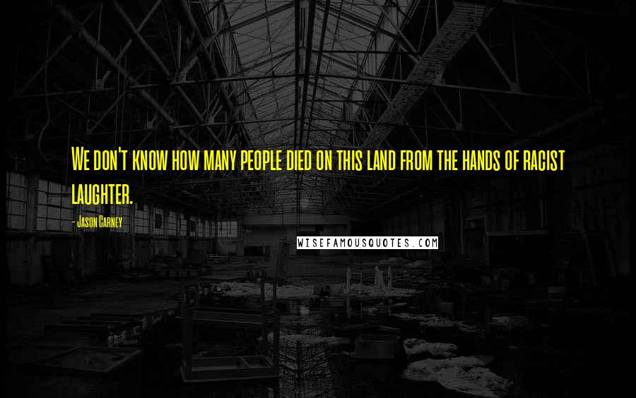 Jason Carney Quotes: We don't know how many people died on this land from the hands of racist laughter.