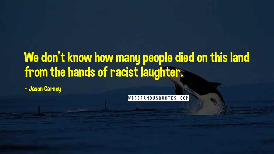 Jason Carney Quotes: We don't know how many people died on this land from the hands of racist laughter.