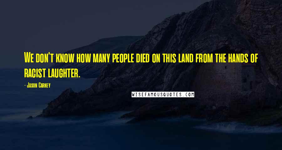 Jason Carney Quotes: We don't know how many people died on this land from the hands of racist laughter.