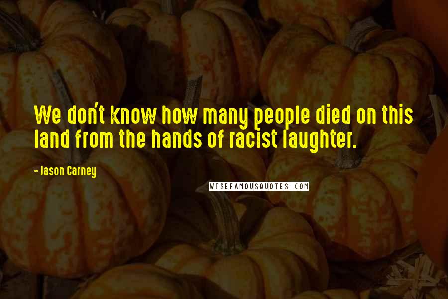 Jason Carney Quotes: We don't know how many people died on this land from the hands of racist laughter.