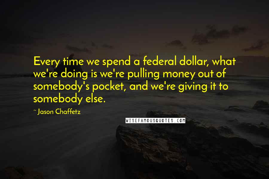 Jason Chaffetz Quotes: Every time we spend a federal dollar, what we're doing is we're pulling money out of somebody's pocket, and we're giving it to somebody else.