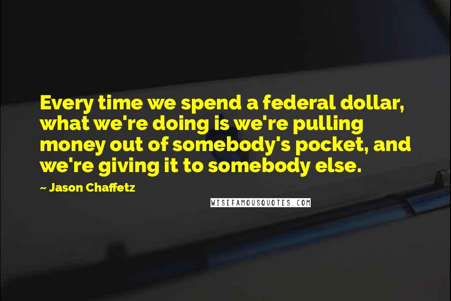 Jason Chaffetz Quotes: Every time we spend a federal dollar, what we're doing is we're pulling money out of somebody's pocket, and we're giving it to somebody else.